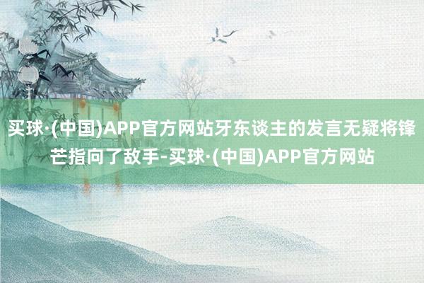 买球·(中国)APP官方网站牙东谈主的发言无疑将锋芒指向了敌手-买球·(中国)APP官方网站