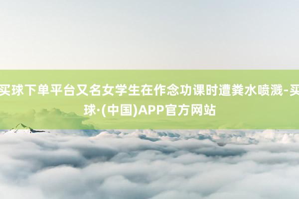 买球下单平台又名女学生在作念功课时遭粪水喷溅-买球·(中国)APP官方网站