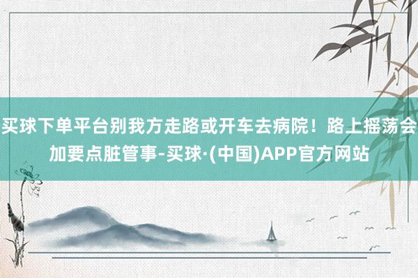 买球下单平台别我方走路或开车去病院！路上摇荡会加要点脏管事-买球·(中国)APP官方网站