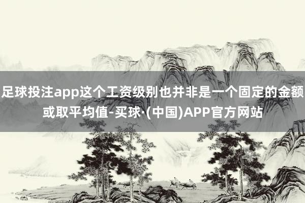 足球投注app这个工资级别也并非是一个固定的金额或取平均值-买球·(中国)APP官方网站