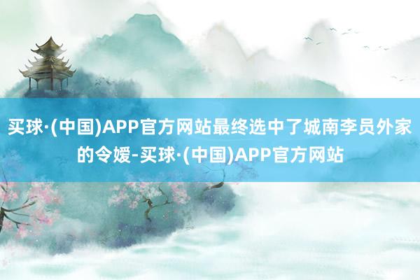 买球·(中国)APP官方网站最终选中了城南李员外家的令嫒-买球·(中国)APP官方网站