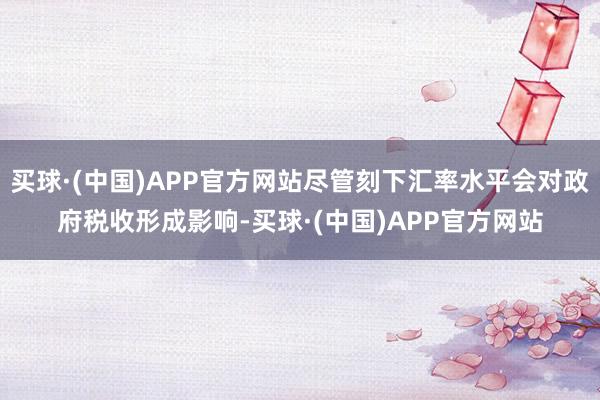 买球·(中国)APP官方网站尽管刻下汇率水平会对政府税收形成影响-买球·(中国)APP官方网站
