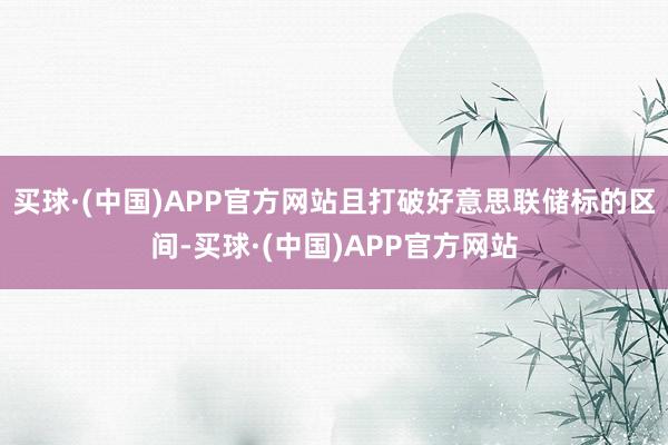 买球·(中国)APP官方网站且打破好意思联储标的区间-买球·(中国)APP官方网站