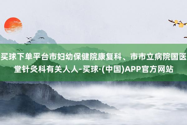 买球下单平台市妇幼保健院康复科、市市立病院国医堂针灸科有关人人-买球·(中国)APP官方网站