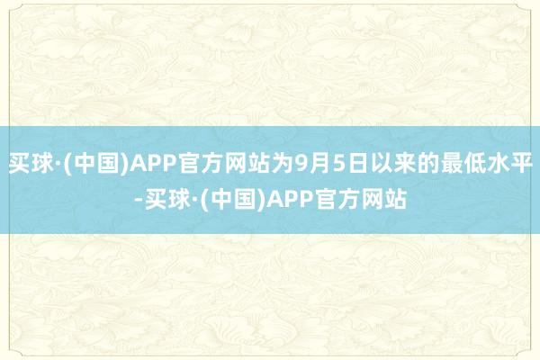 买球·(中国)APP官方网站为9月5日以来的最低水平-买球·(中国)APP官方网站