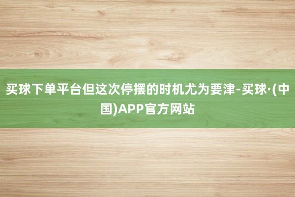 买球下单平台但这次停摆的时机尤为要津-买球·(中国)APP官方网站