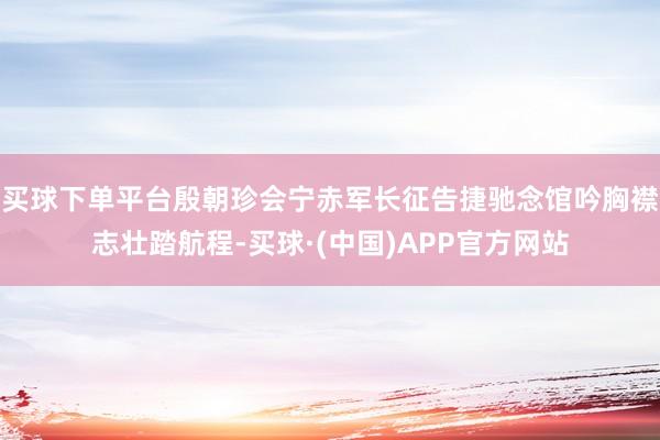 买球下单平台殷朝珍会宁赤军长征告捷驰念馆吟胸襟志壮踏航程-买球·(中国)APP官方网站