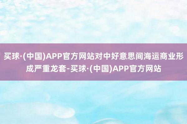 买球·(中国)APP官方网站对中好意思间海运商业形成严重龙套-买球·(中国)APP官方网站