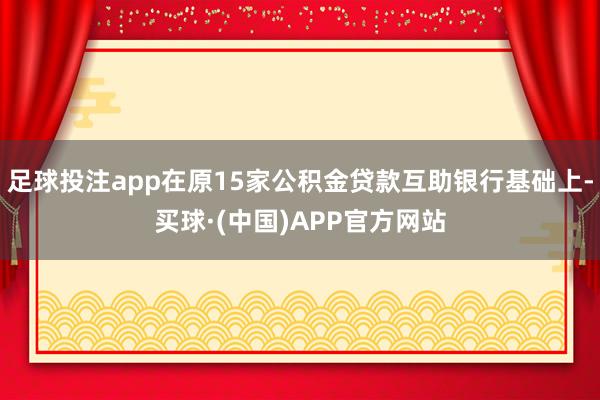 足球投注app在原15家公积金贷款互助银行基础上-买球·(中国)APP官方网站