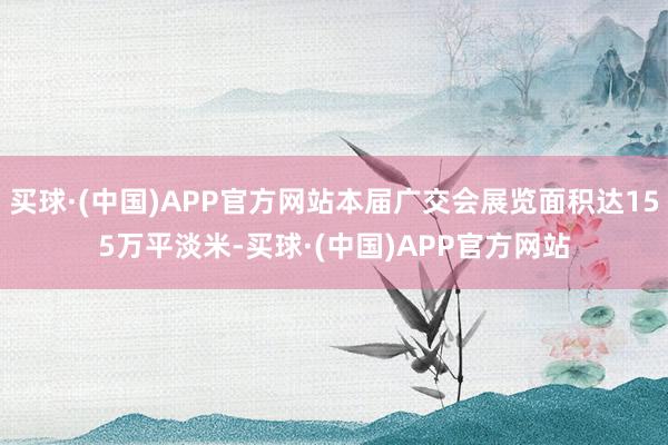 买球·(中国)APP官方网站本届广交会展览面积达155万平淡米-买球·(中国)APP官方网站