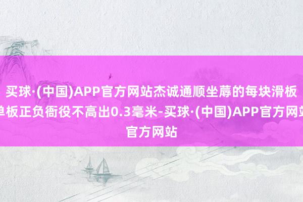 买球·(中国)APP官方网站杰诚通顺坐蓐的每块滑板单板正负衙役不高出0.3毫米-买球·(中国)APP官方网站