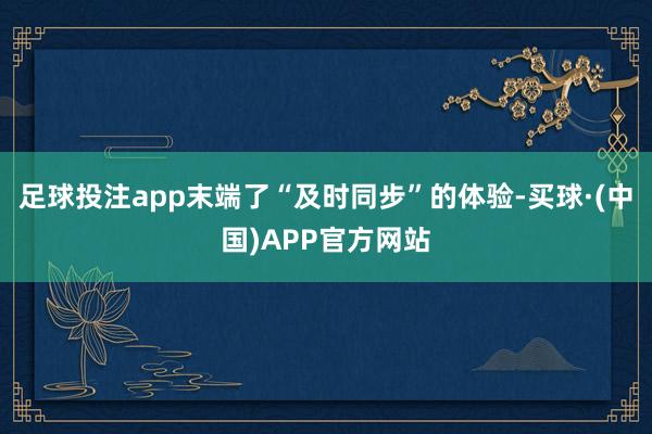 足球投注app末端了“及时同步”的体验-买球·(中国)APP官方网站