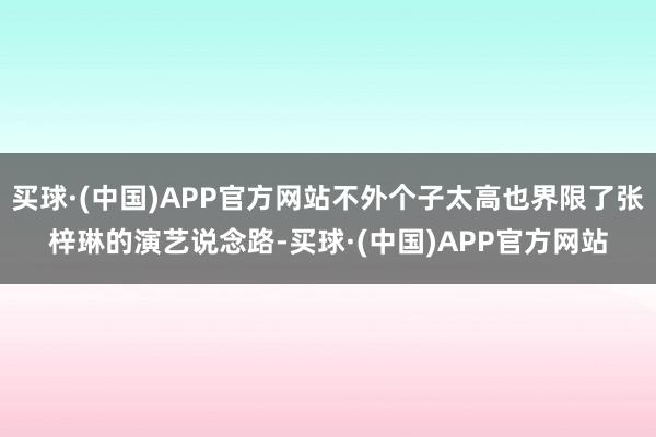 买球·(中国)APP官方网站不外个子太高也界限了张梓琳的演艺说念路-买球·(中国)APP官方网站