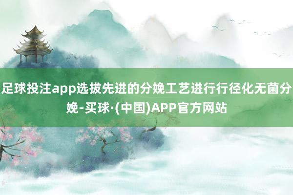 足球投注app选拔先进的分娩工艺进行行径化无菌分娩-买球·(中国)APP官方网站