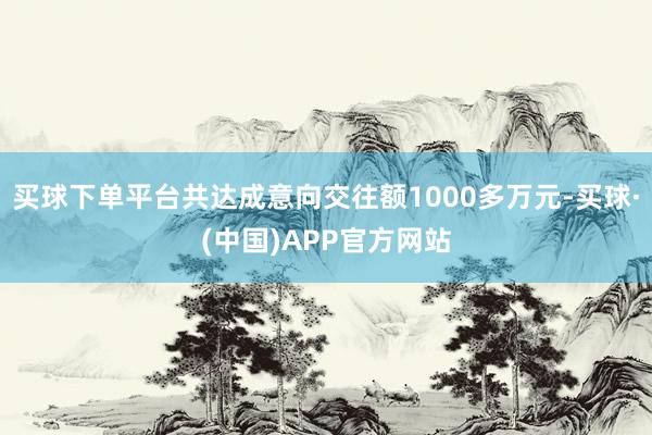 买球下单平台共达成意向交往额1000多万元-买球·(中国)APP官方网站