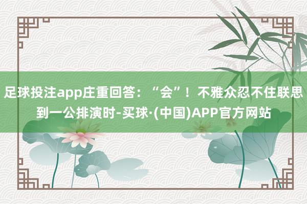 足球投注app庄重回答：“会”！不雅众忍不住联思到一公排演时-买球·(中国)APP官方网站