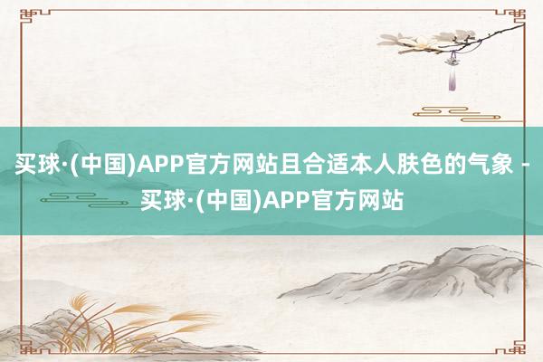 买球·(中国)APP官方网站且合适本人肤色的气象 -买球·(中国)APP官方网站
