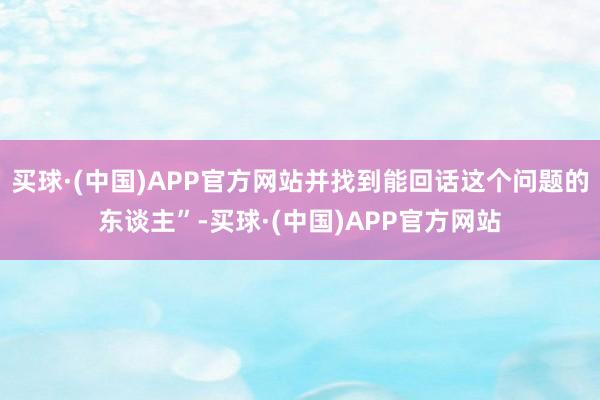 买球·(中国)APP官方网站并找到能回话这个问题的东谈主”-买球·(中国)APP官方网站