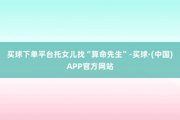 买球下单平台托女儿找“算命先生”-买球·(中国)APP官方网站