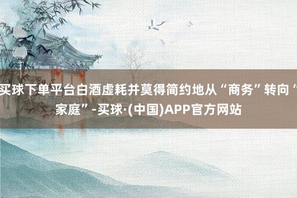 买球下单平台白酒虚耗并莫得简约地从“商务”转向“家庭”-买球·(中国)APP官方网站