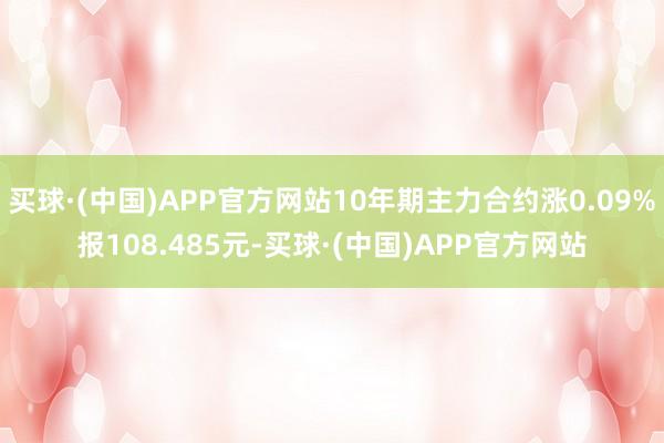 买球·(中国)APP官方网站10年期主力合约涨0.09%报108.485元-买球·(中国)APP官方网站