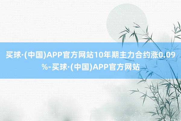 买球·(中国)APP官方网站10年期主力合约涨0.09%-买球·(中国)APP官方网站