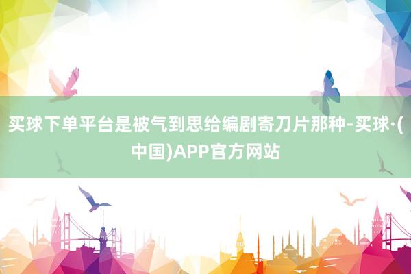 买球下单平台是被气到思给编剧寄刀片那种-买球·(中国)APP官方网站