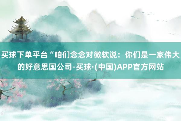 买球下单平台“咱们念念对微软说：你们是一家伟大的好意思国公司-买球·(中国)APP官方网站
