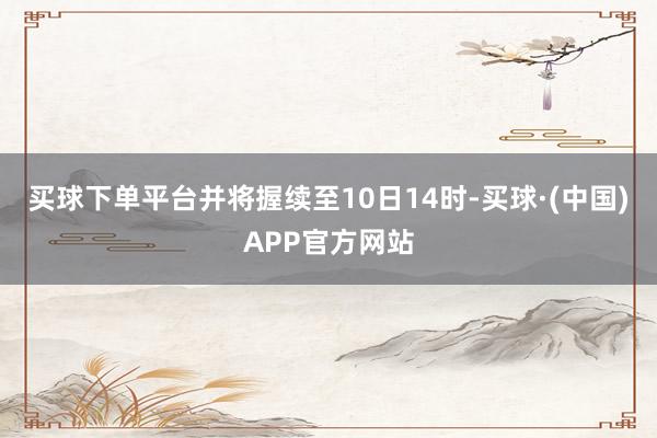 买球下单平台并将握续至10日14时-买球·(中国)APP官方网站