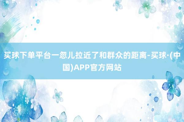 买球下单平台一忽儿拉近了和群众的距离-买球·(中国)APP官方网站