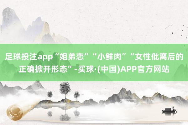 足球投注app“姐弟恋”“小鲜肉”“女性仳离后的正确掀开形态”-买球·(中国)APP官方网站