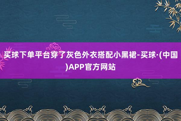 买球下单平台穿了灰色外衣搭配小黑裙-买球·(中国)APP官方网站