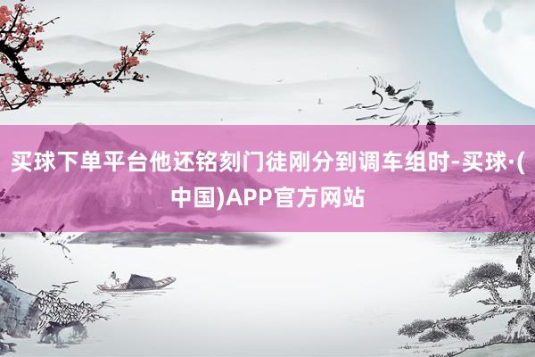买球下单平台他还铭刻门徒刚分到调车组时-买球·(中国)APP官方网站