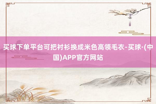 买球下单平台可把衬衫换成米色高领毛衣-买球·(中国)APP官方网站