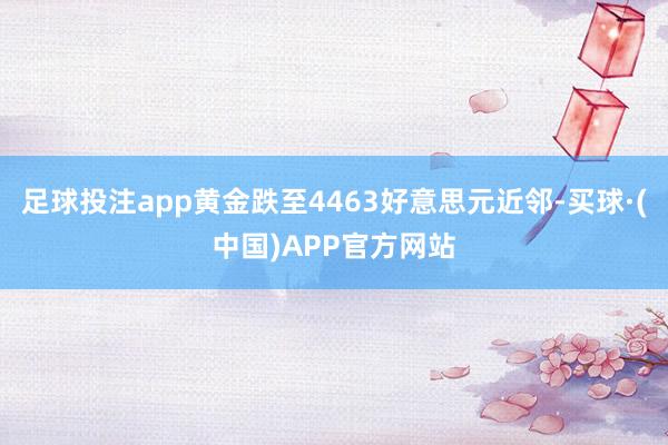 足球投注app黄金跌至4463好意思元近邻-买球·(中国)APP官方网站