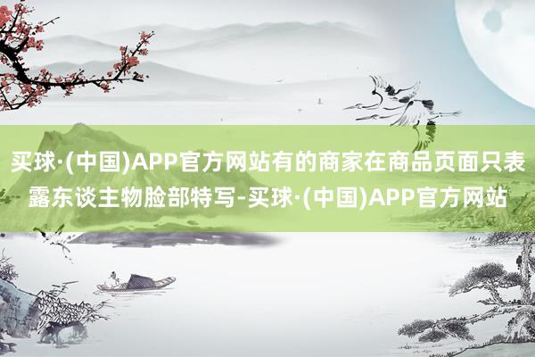 买球·(中国)APP官方网站有的商家在商品页面只表露东谈主物脸部特写-买球·(中国)APP官方网站