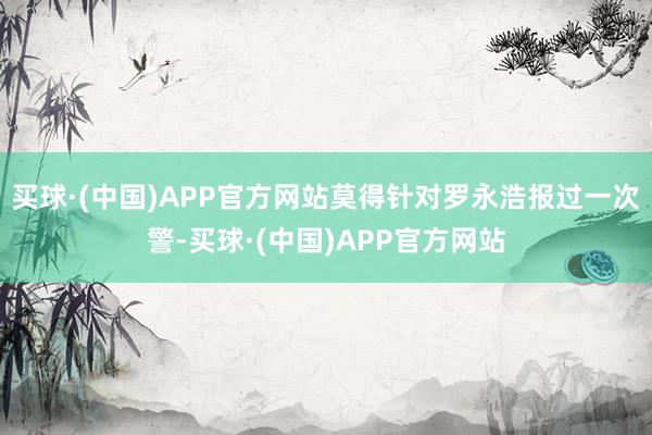 买球·(中国)APP官方网站莫得针对罗永浩报过一次警-买球·(中国)APP官方网站