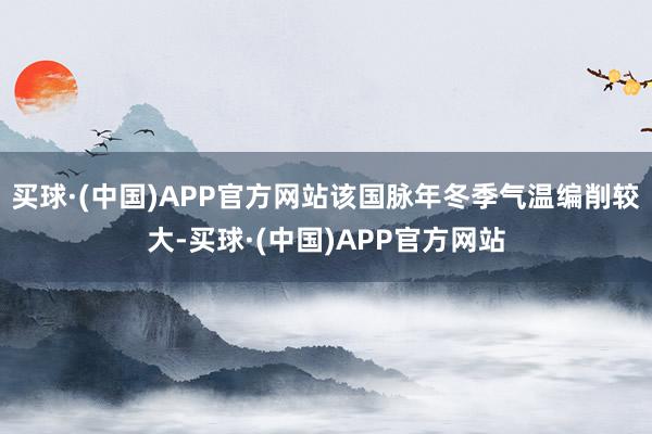 买球·(中国)APP官方网站该国脉年冬季气温编削较大-买球·(中国)APP官方网站