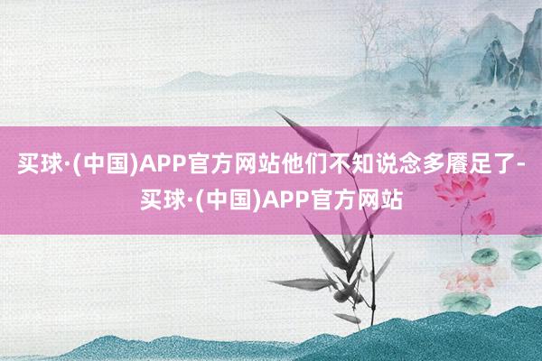 买球·(中国)APP官方网站他们不知说念多餍足了-买球·(中国)APP官方网站