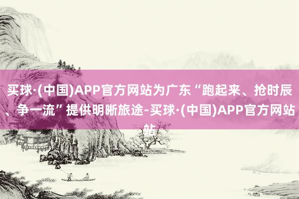 买球·(中国)APP官方网站为广东“跑起来、抢时辰、争一流”提供明晰旅途-买球·(中国)APP官方网站