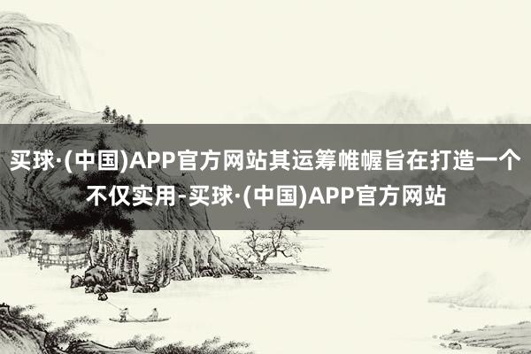买球·(中国)APP官方网站其运筹帷幄旨在打造一个不仅实用-买球·(中国)APP官方网站